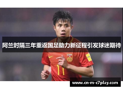 阿兰时隔三年重返国足助力新征程引发球迷期待