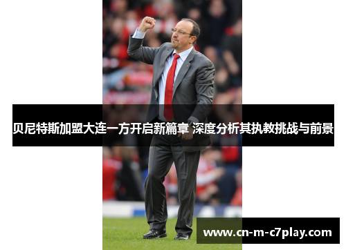 贝尼特斯加盟大连一方开启新篇章 深度分析其执教挑战与前景 贝尼特斯加盟大连一方开启新篇章 深度分析其执教挑战与前景